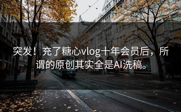 突发！充了糖心vlog十年会员后，所谓的原创其实全是AI洗稿。