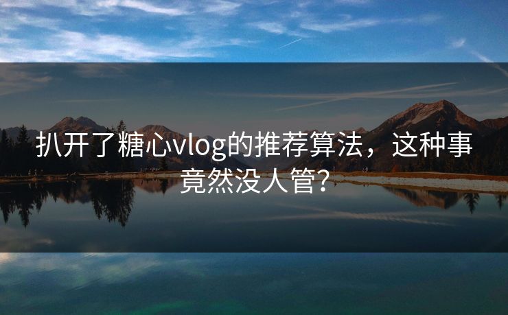 扒开了糖心vlog的推荐算法，这种事竟然没人管？