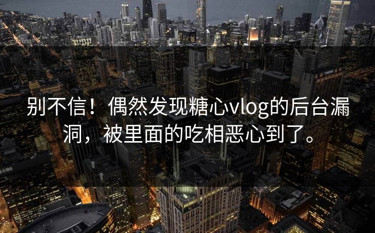 别不信！偶然发现糖心vlog的后台漏洞，被里面的吃相恶心到了。