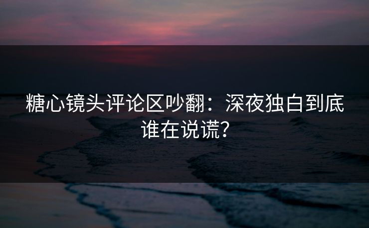 糖心镜头评论区吵翻:深夜独白到底谁在说谎? 糖心镜头评论区吵翻:深夜独白到底谁在说谎?