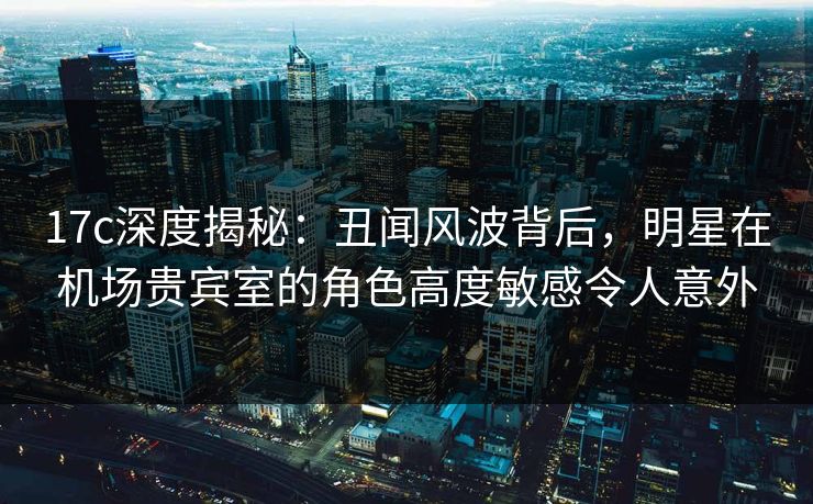 17c深度揭秘：丑闻风波背后，明星在机场贵宾室的角色高度敏感令人意外