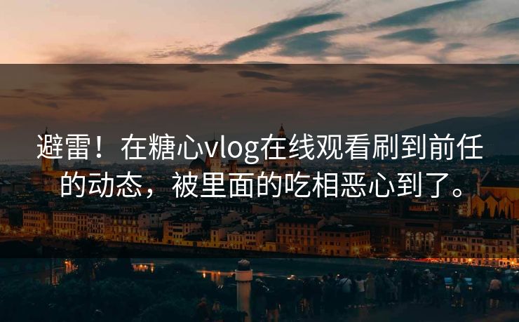 避雷！在糖心vlog在线观看刷到前任的动态，被里面的吃相恶心到了。