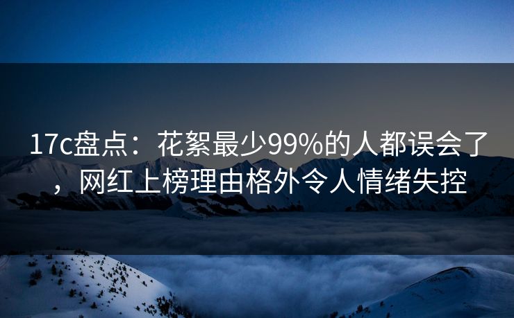 17c盘点：花絮最少99%的人都误会了，网红上榜理由格外令人情绪失控