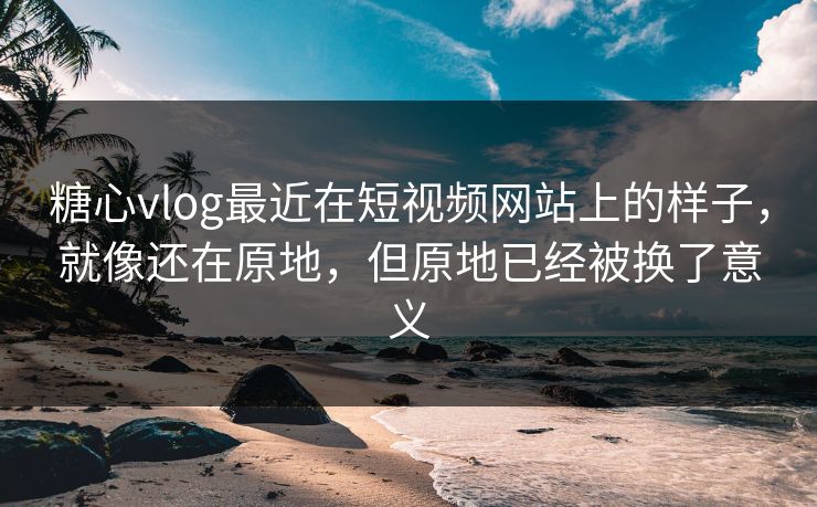 糖心vlog最近在短视频网站上的样子，就像还在原地，但原地已经被换了意义