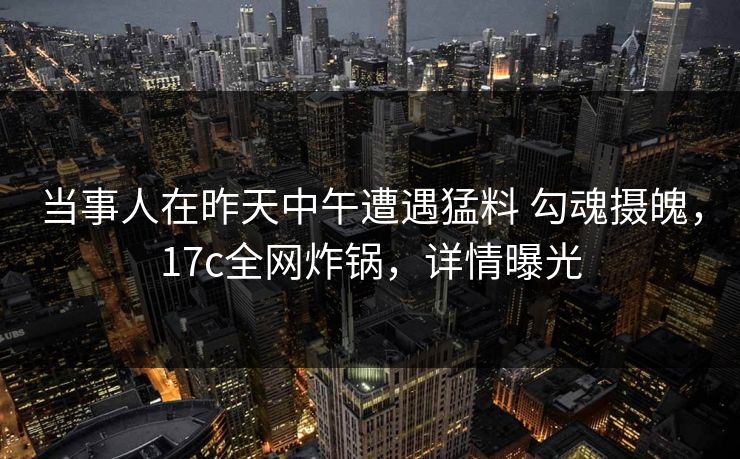 当事人在昨天中午遭遇猛料 勾魂摄魄，17c全网炸锅，详情曝光