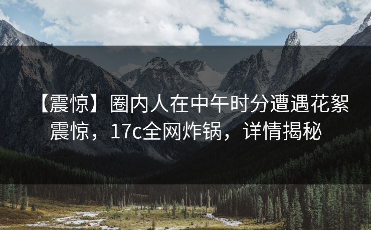 【震惊】圈内人在中午时分遭遇花絮 震惊，17c全网炸锅，详情揭秘