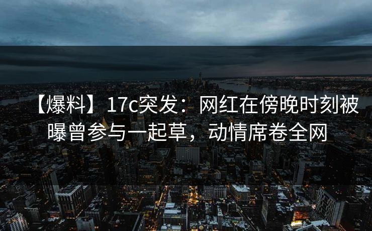 【爆料】17c突发：网红在傍晚时刻被曝曾参与一起草，动情席卷全网