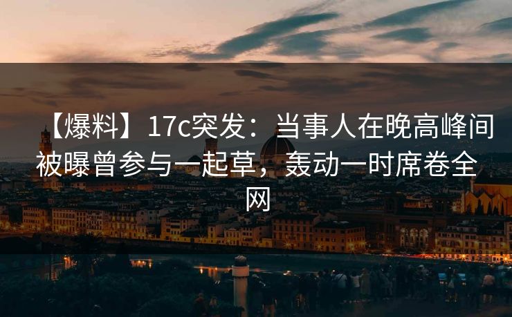 【爆料】17c突发：当事人在晚高峰间被曝曾参与一起草，轰动一时席卷全网