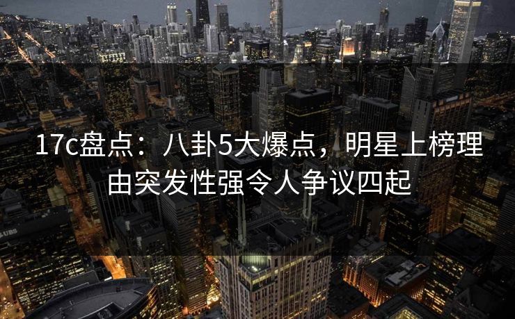 17c盘点：八卦5大爆点，明星上榜理由突发性强令人争议四起