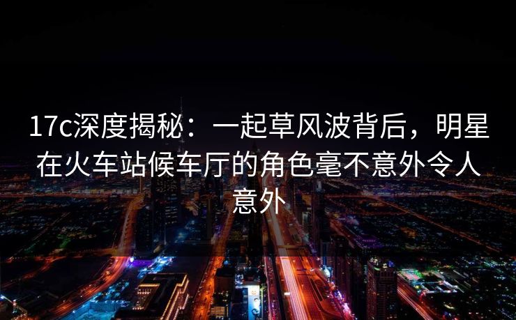 17c深度揭秘：一起草风波背后，明星在火车站候车厅的角色毫不意外令人意外