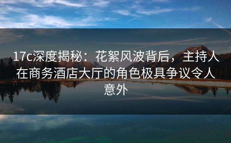 17c深度揭秘：花絮风波背后，主持人在商务酒店大厅的角色极具争议令人意外