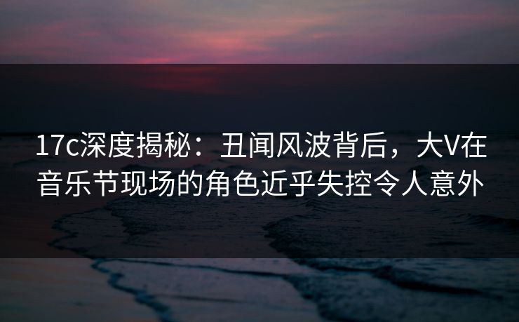 17c深度揭秘：丑闻风波背后，大V在音乐节现场的角色近乎失控令人意外