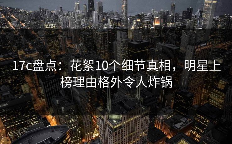 17c盘点：花絮10个细节真相，明星上榜理由格外令人炸锅