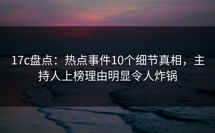 17c盘点：热点事件10个细节真相，主持人上榜理由明显令人炸锅