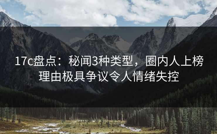 17c盘点：秘闻3种类型，圈内人上榜理由极具争议令人情绪失控