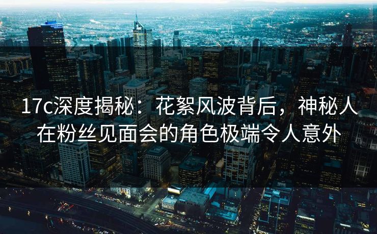 17c深度揭秘：花絮风波背后，神秘人在粉丝见面会的角色极端令人意外