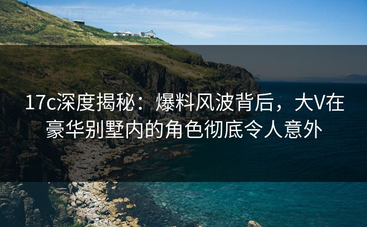 17c深度揭秘：爆料风波背后，大V在豪华别墅内的角色彻底令人意外