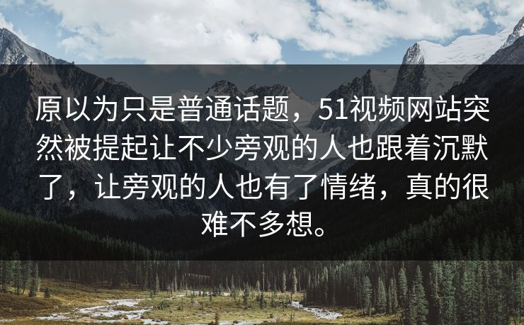 原以为只是普通话题，51视频网站突然被提起让不少旁观的人也跟着沉默了，让旁观的人也有了情绪，真的很难不多想。