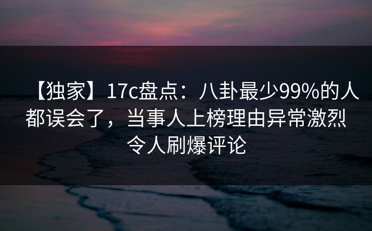【独家】17c盘点：八卦最少99%的人都误会了，当事人上榜理由异常激烈令人刷爆评论