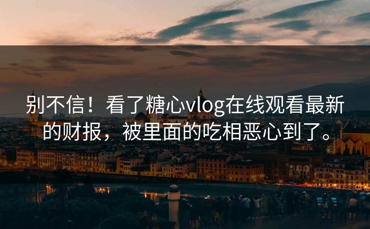 别不信！看了糖心vlog在线观看最新的财报，被里面的吃相恶心到了。