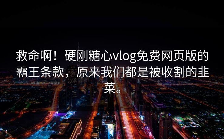 救命啊！硬刚糖心vlog免费网页版的霸王条款，原来我们都是被收割的韭菜。