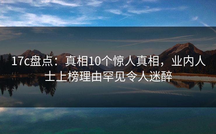 17c盘点：真相10个惊人真相，业内人士上榜理由罕见令人迷醉