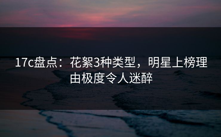 17c盘点：花絮3种类型，明星上榜理由极度令人迷醉