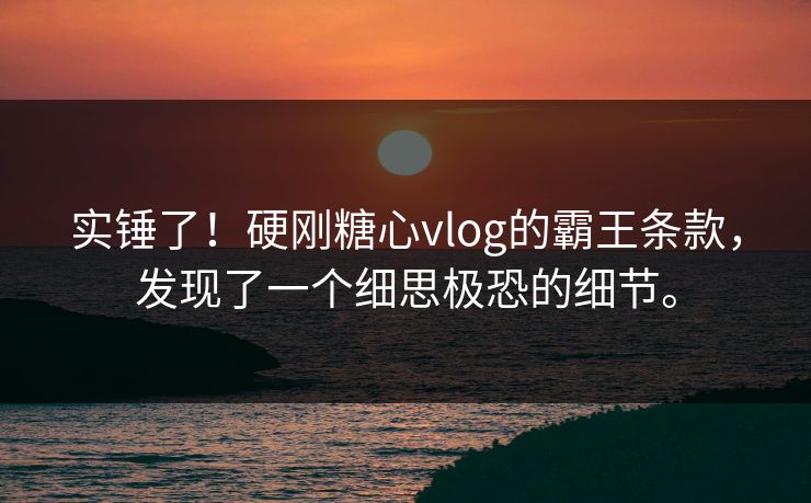 实锤了！硬刚糖心vlog的霸王条款，发现了一个细思极恐的细节。