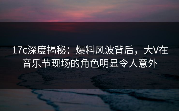17c深度揭秘：爆料风波背后，大V在音乐节现场的角色明显令人意外