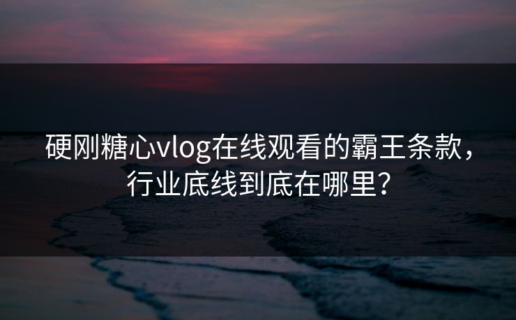 硬刚糖心vlog在线观看的霸王条款，行业底线到底在哪里？