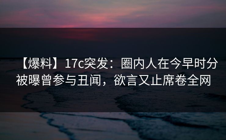 【爆料】17c突发：圈内人在今早时分被曝曾参与丑闻，欲言又止席卷全网
