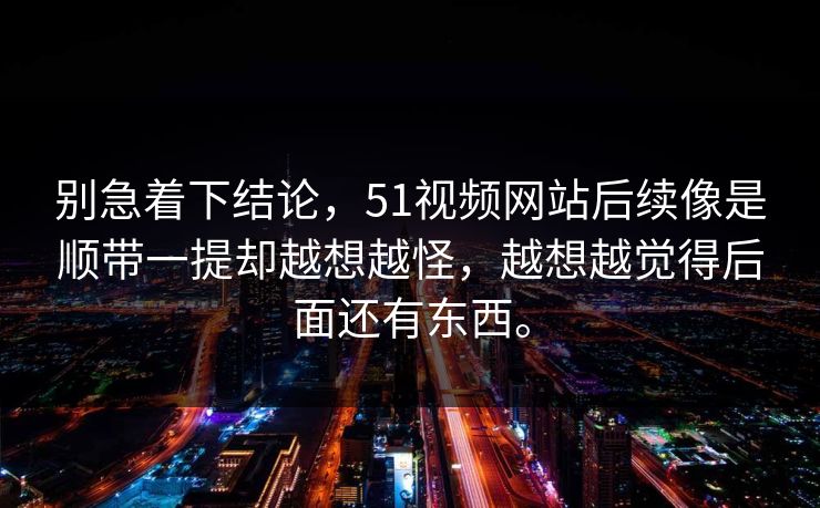 别急着下结论，51视频网站后续像是顺带一提却越想越怪，越想越觉得后面还有东西。