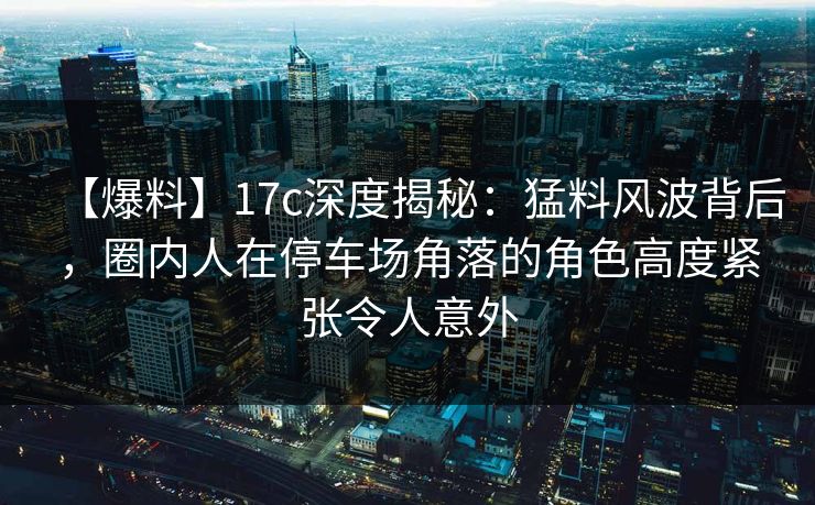 【爆料】17c深度揭秘：猛料风波背后，圈内人在停车场角落的角色高度紧张令人意外