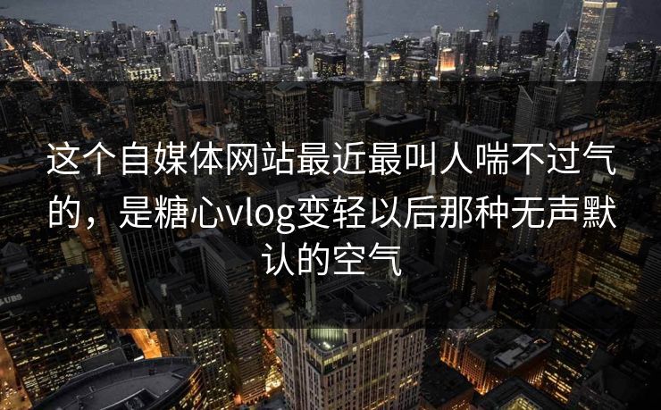 这个自媒体网站最近最叫人喘不过气的，是糖心vlog变轻以后那种无声默认的空气