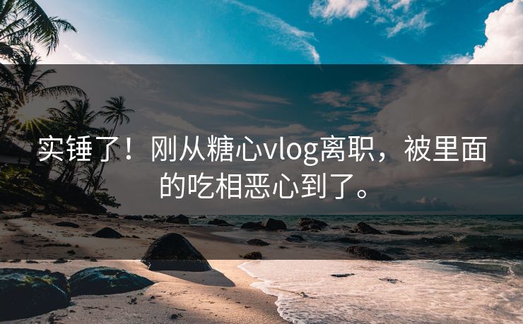 实锤了！刚从糖心vlog离职，被里面的吃相恶心到了。