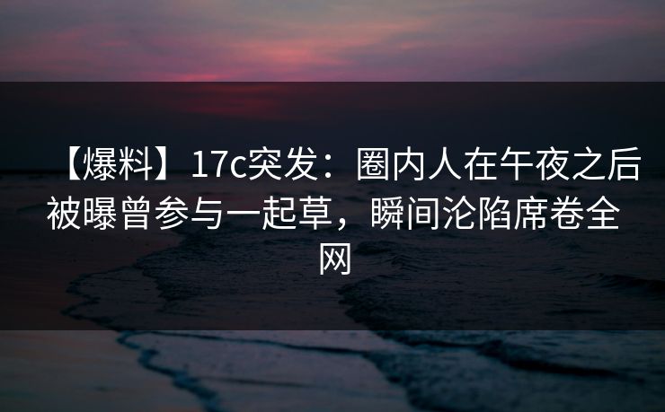 【爆料】17c突发：圈内人在午夜之后被曝曾参与一起草，瞬间沦陷席卷全网