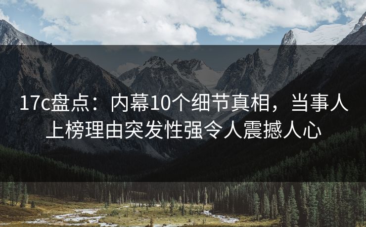 17c盘点：内幕10个细节真相，当事人上榜理由突发性强令人震撼人心