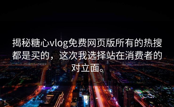 揭秘糖心vlog免费网页版所有的热搜都是买的，这次我选择站在消费者的对立面。