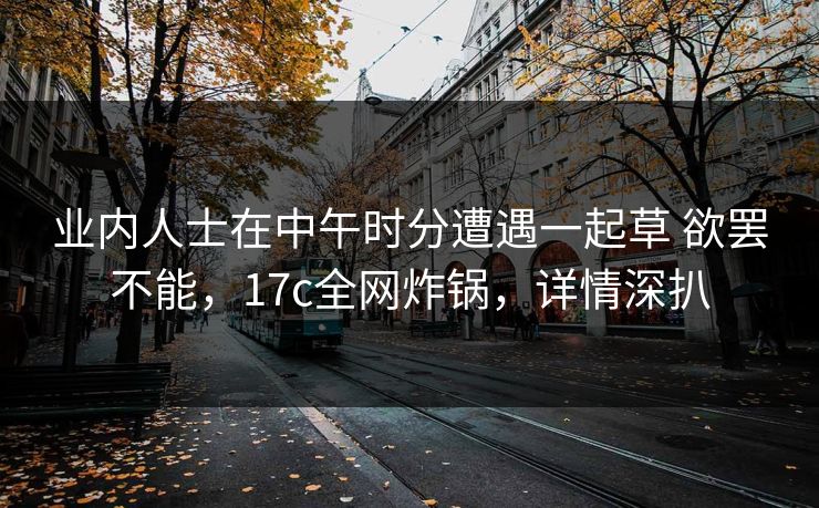 业内人士在中午时分遭遇一起草 欲罢不能，17c全网炸锅，详情深扒