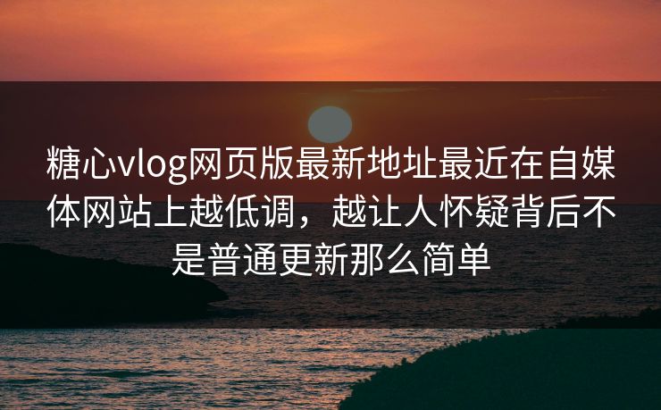 糖心vlog网页版最新地址最近在自媒体网站上越低调，越让人怀疑背后不是普通更新那么简单