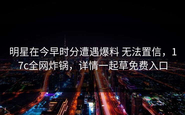 明星在今早时分遭遇爆料 无法置信，17c全网炸锅，详情一起草免费入口