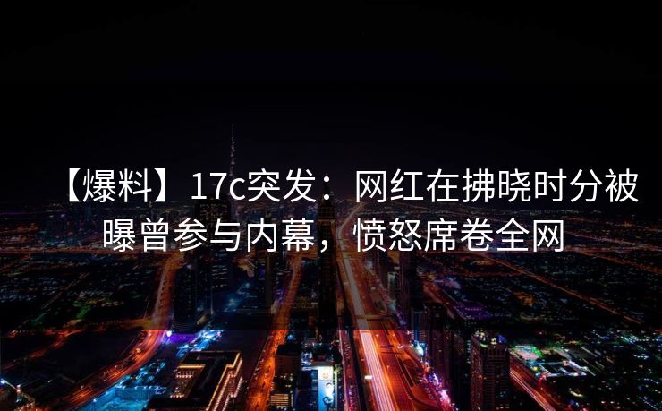 【爆料】17c突发：网红在拂晓时分被曝曾参与内幕，愤怒席卷全网