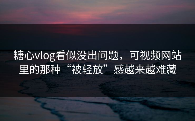 糖心vlog看似没出问题，可视频网站里的那种“被轻放”感越来越难藏