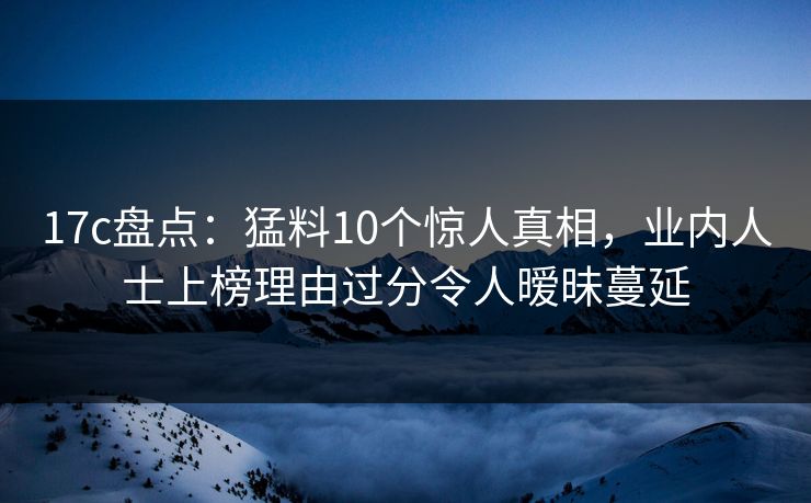 17c盘点：猛料10个惊人真相，业内人士上榜理由过分令人暧昧蔓延