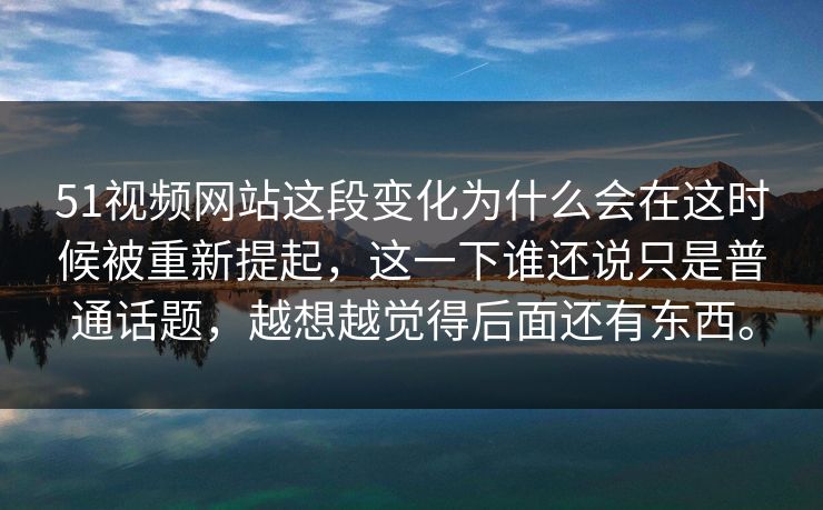 51视频网站这段变化为什么会在这时候被重新提起，这一下谁还说只是普通话题，越想越觉得后面还有东西。
